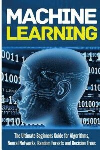 Machine Learning: For Absolute Beginners. The Ultimate Beginners Guide for Algorithms, Neural Networks, Random Forests and Decision Tree